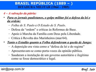 BRASIL REPÚBLICA (1889 – )
            DITADURA MILITAR (1964 – 1985)
 4 – A salvação da pátria:
 • Para os jornais paulistanos, o golpe militar foi a defesa da lei e
    da ordem:
     – Folha de S. Paulo e O Estado de S. Paulo.
     – Defesa da “ordem” e críticas às Reformas de Base.
     – Apoio à Marcha da Família com Deus pela Liberdade.
     – Crítica à Revolta dos Marinheiros (mar/64).
 • Tanto o Estadão quanto a Folha defenderam a queda de Jango:
     – A deposição era vista como a “defesa da lei e do regime”
     – Apresentavam-se como porta-vozes da opinião pública.
     – Saudaram a instalação de um governo autoritário e ilegítimo
       como se fosse democrático e legal.


iair@pop.com.br                                              Prof. Iair
 