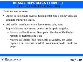 BRASIL REPÚBLICA (1889 – )
           DITADURA MILITAR (1964 – 1985)
 5 – O sol sem peneira:
 • Apoio da sociedade civil foi fundamental para a longevidade da
   ditadura militar no Brasil.
 • Até set/64, marchou-se sem descanso no país, num
   impressionante movimento de massas de apoio ao golpe.
    – Marcha da Família com Deus pela Liberdade (São Paulo):
      repúdio às Reformas de Base
    – Marcha da Vitória (São Paulo, Rio de Janeiro, em várias
      capitais e em diversas cidades) : comemoração do triunfo do
      golpe.



iair@pop.com.br                                            Prof. Iair
 