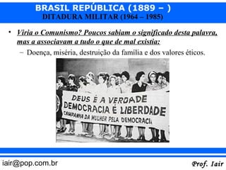 BRASIL REPÚBLICA (1889 – )
           DITADURA MILITAR (1964 – 1985)

 • Viria o Comunismo? Poucos sabiam o significado desta palavra,
   mas a associavam a tudo o que de mal existia:
    – Doença, miséria, destruição da família e dos valores éticos.




iair@pop.com.br                                          Prof. Iair
 