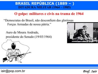 BRASIL REPÚBLICA (1889 – )
           DITADURA MILITAR (1964 – 1985)

         O golpe: militares e civis na trama de 1964
 “Democratas do Brasil, não desconfiem das gloriosas
   Forças Armadas de nossa pátria.”

   Auro de Moura Andrade,
   presidente do Senado (19/03/1964)




iair@pop.com.br                                        Prof. Iair
 