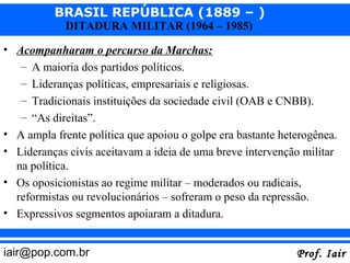 BRASIL REPÚBLICA (1889 – )
             DITADURA MILITAR (1964 – 1985)

• Acompanharam o percurso da Marchas:
   – A maioria dos partidos políticos.
   – Lideranças políticas, empresariais e religiosas.
   – Tradicionais instituições da sociedade civil (OAB e CNBB).
   – “As direitas”.
• A ampla frente política que apoiou o golpe era bastante heterogênea.
• Lideranças civis aceitavam a ideia de uma breve intervenção militar
  na política.
• Os oposicionistas ao regime militar – moderados ou radicais,
  reformistas ou revolucionários – sofreram o peso da repressão.
• Expressivos segmentos apoiaram a ditadura.


iair@pop.com.br                                              Prof. Iair
 