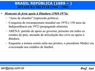 BRASIL REPÚBLICA (1889 – )
            DITADURA MILITAR (1964 – 1985)

• Momento de forte apoio à Ditadura (1969-1974):
  – “Anos de chumbo” (repressão política).
  – Conquista do tricampeonato mundial em 1970 e 150 anos da
    Independência em 1972 (propaganda ufanista).
  – ARENA: partido de apoio ao governo, presente em todos os
    estados do país, atestado da articulação dos civis no apoio à
    ditadura.
  – Enquanto a tortura comia solta nas prisões, o presidente Médici era
    ovacionado nos estádios de futebol.




iair@pop.com.br                                             Prof. Iair
 