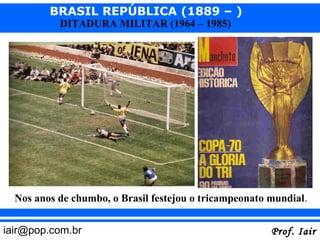 BRASIL REPÚBLICA (1889 – )
           DITADURA MILITAR (1964 – 1985)




  Nos anos de chumbo, o Brasil festejou o tricampeonato mundial.


iair@pop.com.br                                         Prof. Iair
 