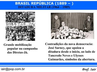 BRASIL REPÚBLICA (1889 – )
          DITADURA MILITAR (1964 – 1985)




 Grande mobilização      Contradições da nova democracia:
   popular na campanha    José Sarney, que apoiou a
   das Diretas-Já.        ditadura desde o início, ao lado de
                          Tancredo Neves e Ulysses
                          Guimarães, símbolos da abertura.


iair@pop.com.br                                    Prof. Iair
 
