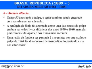 BRASIL REPÚBLICA (1889 – )
            DITADURA MILITAR (1964 – 1985)

 6 – Ainda o silêncio:
 • Quase 50 anos após o golpe, o tema continua sendo encarado
    com ressalva em sala de aula.
 • A renúncia de Jânio foi apontada como uma das causas do golpe
    em boa parte dos livros didáticos dos anos 1970 e 1980, mas ela
    praticamente desaparece nos livros mais recentes.
 • Uma razão de fundo a ser pensada é a seguinte: por que razões o
    golpe de 1964 foi duradouro e bem-sucedido do ponto de vista
    dos vitoriosos?




iair@pop.com.br                                             Prof. Iair
 