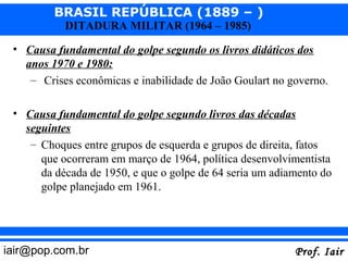 BRASIL REPÚBLICA (1889 – )
           DITADURA MILITAR (1964 – 1985)

 • Causa fundamental do golpe segundo os livros didáticos dos
   anos 1970 e 1980:
    – Crises econômicas e inabilidade de João Goulart no governo.

 • Causa fundamental do golpe segundo livros das décadas
   seguintes
    – Choques entre grupos de esquerda e grupos de direita, fatos
      que ocorreram em março de 1964, política desenvolvimentista
      da década de 1950, e que o golpe de 64 seria um adiamento do
      golpe planejado em 1961.




iair@pop.com.br                                           Prof. Iair
 