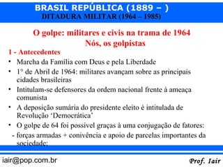BRASIL REPÚBLICA (1889 – )
           DITADURA MILITAR (1964 – 1985)

         O golpe: militares e civis na trama de 1964
                       Nós, os golpistas
 1 - Antecedentes
 • Marcha da Família com Deus e pela Liberdade
 • 1° de Abril de 1964: militares avançam sobre as principais
    cidades brasileiras
 • Intitulam-se defensores da ordem nacional frente à ameaça
    comunista
 • A deposição sumária do presidente eleito é intitulada de
    Revolução ‘Democrática’
 • O golpe de 64 foi possível graças à uma conjugação de fatores:
  - forças armadas + conivência e apoio de parcelas importantes da
    sociedade;

iair@pop.com.br                                             Prof. Iair
 