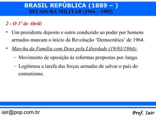 BRASIL REPÚBLICA (1889 – )
            DITADURA MILITAR (1964 – 1985)

 2 - O 1º de Abril:
 • Um presidente deposto e outro conduzido ao poder por homens
   armados marcam o início da Revolução ‘Democrática’ de 1964.
 • Marcha da Família com Deus pela Liberdade (19/03/1964):
    – Movimento de oposição às reformas propostas por Jango.
    – Legitimou a tarefa das forças armadas de salvar o país do
      comunismo.




iair@pop.com.br                                             Prof. Iair
 