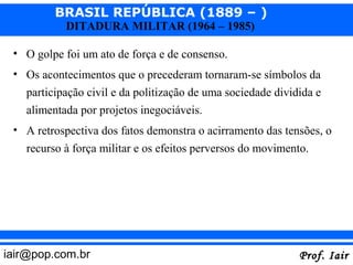 BRASIL REPÚBLICA (1889 – )
            DITADURA MILITAR (1964 – 1985)

 • O golpe foi um ato de força e de consenso.
 • Os acontecimentos que o precederam tornaram-se símbolos da
   participação civil e da politização de uma sociedade dividida e
   alimentada por projetos inegociáveis.
 • A retrospectiva dos fatos demonstra o acirramento das tensões, o
   recurso à força militar e os efeitos perversos do movimento.




iair@pop.com.br                                              Prof. Iair
 