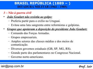 BRASIL REPÚBLICA (1889 – )
           DITADURA MILITAR (1964 – 1985)
 3 – Não à guerra civil
 • João Goulart não resistiu ao golpe:
     – Preferiu partir para o exílio no Uruguai.
     – Evitou uma luta sangrenta entre reformistas e golpistas.
 • Grupos que apoiavam a deposição do presidente João Goulart:
     – Comando das Forças Armadas.
     – Grupos empresariais.
     – Amplos setores das classes médias e dos meios de
       comunicação.
     – Diversos governos estaduais (GB, SP, MG, RS).
     – Grande parte dos parlamentares no Congresso Nacional.
     – Governo norte-americano.


iair@pop.com.br                                         Prof. Iair
 