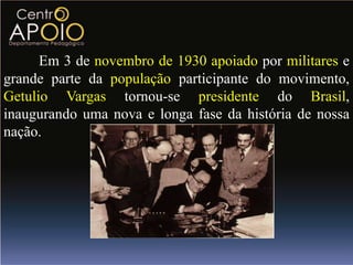 Em 3 de novembro de 1930 apoiado por militares e
grande parte da população participante do movimento,
Getulio Vargas tornou-se presidente do Brasil,
inaugurando uma nova e longa fase da história de nossa
nação.
 