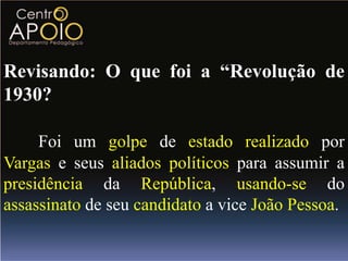 Revisando: O que foi a “Revolução de
1930?

     Foi um golpe de estado realizado por
Vargas e seus aliados políticos para assumir a
presidência da República, usando-se do
assassinato de seu candidato a vice João Pessoa.
 