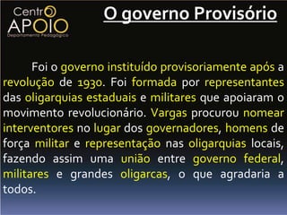 O governo Provisório

      Foi o governo instituído provisoriamente após a
revolução de 1930. Foi formada por representantes
das oligarquias estaduais e militares que apoiaram o
movimento revolucionário. Vargas procurou nomear
interventores no lugar dos governadores, homens de
força militar e representação nas oligarquias locais,
fazendo assim uma união entre governo federal,
militares e grandes oligarcas, o que agradaria a
todos.
 