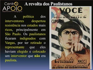 A revolta dos Paulistanos

       A     política     dos
interventores       despertou
resistência nos estados mais
ricos, principalmente em
São Paulo. Os paulistanos
ficaram indignados com
Vargas, por ter retirado o
representante que eles
haviam elegido e colocado
um interventor que não era
paulista.
 