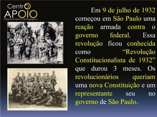 Em 9 de julho de 1932
começou em São Paulo uma
reação armada contra o
governo     federal.    Essa
revolução ficou conhecida
como             “Revolução
Constitucionalista de 1932”
que durou 3 meses. Os
revolucionários      queriam
uma nova Constituição e um
representante     seu      no
governo de São Paulo.
 