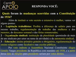 RESPONDA VOCÊ:

 Quais foram às mudanças ocorridas com a Constituição
de 1934?
       Além de instituir o voto secreto e extensivo à mulher, vamos ver
alguns pontos:
1 – Legislação trabalhistas: Proibia a diferença de salário para um
mesmo trabalho, regulamentação do trabalho das mulheres e dos
menores, do descanso semanal e das férias remuneradas;
2 – Organização sindical: instituição da pluralidade (permissão de mais
de um sindicato por setor ou ramo de atividade) e da autonomia sindical;
3 – Educação: ensino primário gratuito e obrigatório, regulamentação do
ensino religioso como facultativo nas escolas públicas.
       Por voto indireto a Assembleia Nacional Constituinte elegeu
Getulio Vargas presidente da República com mandato até 1938, e a partir
dessa data as eleições para presidente seriam por votos diretos.
 