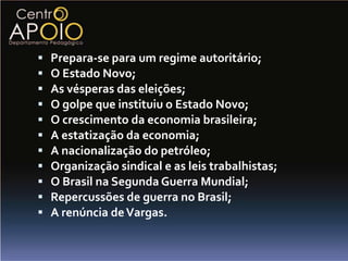    Prepara-se para um regime autoritário;
   O Estado Novo;
   As vésperas das eleições;
   O golpe que instituiu o Estado Novo;
   O crescimento da economia brasileira;
   A estatização da economia;
   A nacionalização do petróleo;
   Organização sindical e as leis trabalhistas;
   O Brasil na Segunda Guerra Mundial;
   Repercussões de guerra no Brasil;
   A renúncia de Vargas.
 