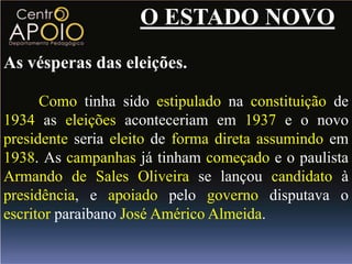 O ESTADO NOVO
As vésperas das eleições.

      Como tinha sido estipulado na constituição de
1934 as eleições aconteceriam em 1937 e o novo
presidente seria eleito de forma direta assumindo em
1938. As campanhas já tinham começado e o paulista
Armando de Sales Oliveira se lançou candidato à
presidência, e apoiado pelo governo disputava o
escritor paraibano José Américo Almeida.
 