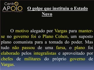 O golpe que instituiu o Estado
                   Novo


     O motivo alegado por Vargas para manter-
se no governo foi o Plano Cohen, um suposto
plano comunista para a tomada do poder. Mas
tudo não passou de uma farsa, o plano foi
elaborado pelos integralistas e aproveitado por
chefes de militares do próprio governo de
Vargas.
 