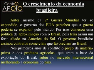 O crescimento da economia
                   brasileira
       Antes mesmo da 2ª Guerra Mundial ter se
expandido, o governo dos EUA percebeu que a guerra
poderia se expandir pelo mundo. Por isso começou uma
política de aproximação com o Brasil, pois teria assim um
forte aliado na América do Sul. O governo brasileiro
assinou contratos comerciais que favoreciam ao Brasil.
       Nos primeiros anos de conflito o preço da matéria-
prima e dos produtos agrícolas, que eram a base da
exportação do Brasil, subiu no mercado internacional
melhorando a economia do país.
 