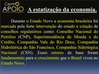 A estatização da economia.
      Durante o Estado Novo a economia brasileira foi
marcada pela forte intervenção do estado e criação de
conselhos regulatórios como: Conselho Nacional do
Petróleo (CNP), Superintendência da Moeda e do
Crédito, Companhia Vale do Rio Doce, Companhia
Hidrelétrica do São Francisco, Companhia Siderúrgica
Nacional (CSN). Esses setores de base foram
fundamentais para o crescimento que o Brasil viveu no
Estado Novo.
 