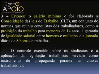 3 – Criou-se o salário mínimo e foi elaborada a
Consolidação das leis do Trabalho (CLT), um conjunto de
normas que reuniu conquistas dos trabalhadores, como a
proibição do trabalho para menores de 14 anos, a garantia
de igualdade salarial entre homens e mulheres e a jornada
diária de 8 horas de trabalho.

      O controle exercido sobre os sindicatos e a
aplicação da legislação trabalhistas serviam como
instrumento de propaganda perante as classes
trabalhadoras.
 