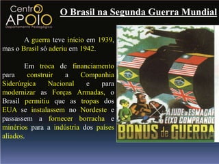 O Brasil na Segunda Guerra Mundial

       A guerra teve início em 1939,
mas o Brasil só aderiu em 1942.

        Em troca de financiamento
para     construir   a   Companhia
Siderúrgica     Nacional   e    para
modernizar as Forças Armadas, o
Brasil permitiu que as tropas dos
EUA se instalassem no Nordeste e
passassem a fornecer borracha e
minérios para a indústria dos países
aliados.
 