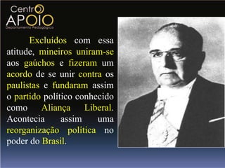 Excluídos com essa
atitude, mineiros uniram-se
aos gaúchos e fizeram um
acordo de se unir contra os
paulistas e fundaram assim
o partido político conhecido
como Aliança Liberal.
Acontecia      assim    uma
reorganização política no
poder do Brasil.
 