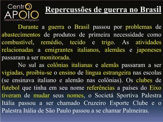 Repercussões de guerra no Brasil

       Durante a guerra o Brasil passou por problemas de
abastecimentos de produtos de primeira necessidade como
combustível, remédio, tecido e trigo. As atividades
relacionadas a emigrantes italianos, alemães e japoneses
passaram a ser monitorada.
       No sul as colônias italianas e alemãs passaram a ser
vigiadas, proibiu-se o ensino de língua estrangeira nas escolas
(se ensinava italiano e alemão nas colônias). Os clubes de
futebol que tinha em seu nome referências a países do Eixo
tiveram de mudar seus nomes, o Societá Sportiva Palestra
Itália passou a ser chamado Cruzeiro Esporte Clube e o
Palestra Itália de São Paulo passou a se chamar Palmeiras.
 