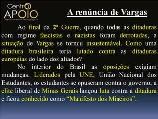 A renúncia de Vargas
       Ao final da 2ª Guerra, quando todas as ditaduras
com regime fascistas e nazistas foram derrotadas, a
situação de Vargas se tornou insustentável. Como uma
ditadura brasileira teria lutado contra as ditaduras
européias do lado dos aliados?
       No interior do Brasil as oposições exigiam
mudanças. Liderados pela UNE, União Nacional dos
Estudantes, os estudantes se opuseram contra o governo, a
elite liberal de Minas Gerais lançou luta contra a ditadura
e ficou conhecido como “Manifesto dos Mineiros”.
 