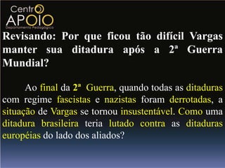 Revisando: Por que ficou tão difícil Vargas
manter sua ditadura após a 2ª Guerra
Mundial?

      Ao final da 2ª Guerra, quando todas as ditaduras
com regime fascistas e nazistas foram derrotadas, a
situação de Vargas se tornou insustentável. Como uma
ditadura brasileira teria lutado contra as ditaduras
européias do lado dos aliados?
 
