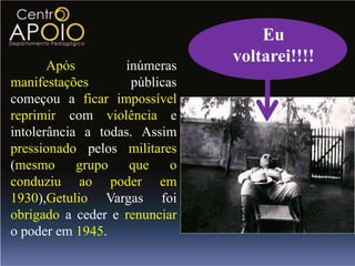 Eu
       Após        inúmeras
                                voltarei!!!!
manifestações        públicas
começou a ficar impossível
reprimir com violência e
intolerância a todas. Assim
pressionado pelos militares
(mesmo      grupo   que     o
conduziu ao poder em
1930),Getulio Vargas foi
obrigado a ceder e renunciar
o poder em 1945.
 