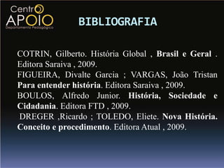 BIBLIOGRAFIA

COTRIN, Gilberto. História Global , Brasil e Geral .
Editora Saraiva , 2009.
FIGUEIRA, Divalte Garcia ; VARGAS, João Tristan
Para entender história. Editora Saraiva , 2009.
BOULOS, Alfredo Junior. História, Sociedade e
Cidadania. Editora FTD , 2009.
DREGER ,Ricardo ; TOLEDO, Eliete. Nova História.
Conceito e procedimento. Editora Atual , 2009.
 