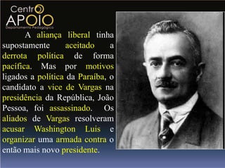 A aliança liberal tinha
supostamente       aceitado    a
derrota política de forma
pacífica. Mas por motivos
ligados a política da Paraíba, o
candidato a vice de Vargas na
presidência da República, João
Pessoa, foi assassinado. Os
aliados de Vargas resolveram
acusar Washington Luis e
organizar uma armada contra o
então mais novo presidente.
 