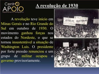 A revolução de 1930

      A revolução teve início em
Minas Gerais e no Rio Grande do
Sul em outubro de 1930. O
movimento ganhou forças nos
estados do Nordeste, o que se
tornou insustentável a situação de
Washington Luis. O presidente
por forte pressão renunciou e um
grupo de militar ocupou o
governo provisoriamente.
 
