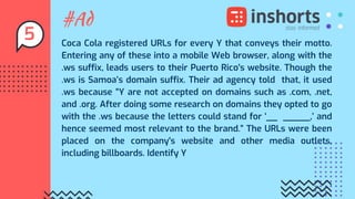 #Ad
Coca Cola registered URLs for every Y that conveys their motto.
Entering any of these into a mobile Web browser, along with the
.ws suffix, leads users to their Puerto Rico's website. Though the
.ws is Samoa’s domain suffix. Their ad agency told that, it used
.ws because “Y are not accepted on domains such as .com, .net,
and .org. After doing some research on domains they opted to go
with the .ws because the letters could stand for ‘__ _____,’ and
hence seemed most relevant to the brand.” The URLs were been
placed on the company's website and other media outlets,
including billboards. Identify Y
5
 