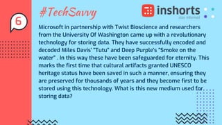 #TechSavvy
Microsoft in partnership with Twist Bioscience and researchers
from the University Of Washington came up with a revolutionary
technology for storing data. They have successfully encoded and
decoded Miles Davis' "Tutu" and Deep Purple's "Smoke on the
water" . In this way these have been safeguarded for eternity. This
marks the first time that cultural artifacts granted UNESCO
heritage status have been saved in such a manner, ensuring they
are preserved for thousands of years and they become first to be
stored using this technology. What is this new medium used for
storing data?
6
 