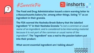 #SweetiePie
The Food and Drug Administration issued a stern warning letter to
a Massachusetts bakery for, among other things, listing “X” as an
ingredient in their granola.
The FDA warned the Nashoba Brook Bakery that the labelled
ingredient “X” in their Nashoba Granola “is not a common or usual
name of an ingredient, and is considered to be intervening material
because it is not part of the common or usual name of the
ingredient”. The “ingredient” was a nod to the passion bakers put
into their product.
What secret essential ingredient am I talking about?
7
 