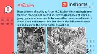 #Illusion
These are two sketches by Artist M.C. Escher which inspired some
scenes in movie X. The second one shows closed loop of stairs all
going upwards or downwards known as Penrose stairs which were
shown twice in the movie. The first sketch also influenced scenes
in X and inspired the movie poster as well.Id X.
8
 