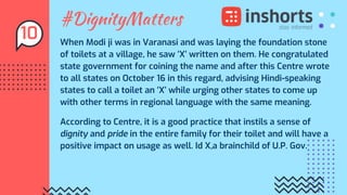 #DignityMatters
When Modi ji was in Varanasi and was laying the foundation stone
of toilets at a village, he saw ‘X’ written on them. He congratulated
state government for coining the name and after this Centre wrote
to all states on October 16 in this regard, advising Hindi-speaking
states to call a toilet an ‘X’ while urging other states to come up
with other terms in regional language with the same meaning.
According to Centre, it is a good practice that instils a sense of
dignity and pride in the entire family for their toilet and will have a
positive impact on usage as well. Id X,a brainchild of U.P. Gov.
10
 