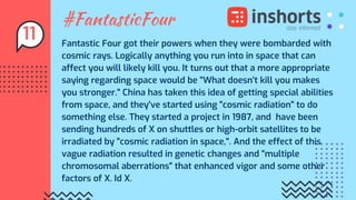 #FantasticFour
Fantastic Four got their powers when they were bombarded with
cosmic rays. Logically anything you run into in space that can
affect you will likely kill you. It turns out that a more appropriate
saying regarding space would be "What doesn't kill you makes
you stronger." China has taken this idea of getting special abilities
from space, and they've started using "cosmic radiation" to do
something else. They started a project in 1987, and have been
sending hundreds of X on shuttles or high-orbit satellites to be
irradiated by "cosmic radiation in space,". And the effect of this
vague radiation resulted in genetic changes and "multiple
chromosomal aberrations" that enhanced vigor and some other
factors of X. Id X.
11
 