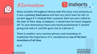 #SeriousIssue
Many societies throughout history took this issue very seriously as
X was a primary food source and had very strict laws for this. In
ancient egypt if Y cheated their customer their ear were nailed to
the door of their shop. In babylon, Y would have his hand chopped
off. To save themselves from such harsh punishments Y started
giving one extra X, and this gave rise to a phrase Z.
There is another very common phrase used nowadays to
emphasize the importance of X, considered as one of the best
inventions of all time.
Id Z?
12
 
