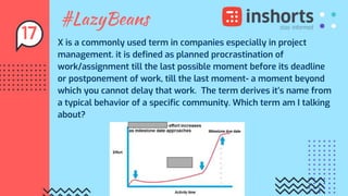 #LazyBeans
X is a commonly used term in companies especially in project
management. it is defined as planned procrastination of
work/assignment till the last possible moment before its deadline
or postponement of work, till the last moment- a moment beyond
which you cannot delay that work. The term derives it’s name from
a typical behavior of a specific community. Which term am I talking
about?
17
 