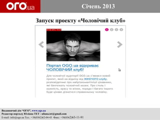 Січень 2013

                           Запуск проекту «Чоловічий клуб»




Видавничий дім “ОГО”, www.ogo.ua
Редактор порталу Юліана ТЕТ - uliana.tet@gmail.com
E-mail: info@ogo.ua Тел.: +38(0362)62-04-43 Факс: +38(0362)63-11-91
 