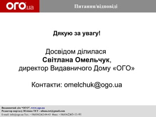 Питання/відповіді




                                           Дякую за увагу!


                     Досвідом ділилася
                    Світлана Омельчук,
              директор Видавничого Дому «ОГО»

                         Контакти: omelchuk@ogo.ua


Видавничий дім “ОГО”, www.ogo.ua
Редактор порталу Юліана ТЕТ - uliana.tet@gmail.com
E-mail: info@ogo.ua Тел.: +38(0362)62-04-43 Факс: +38(0362)63-11-91
 