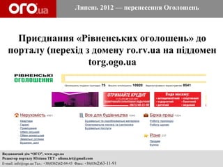 Липень 2012 — перенесення Оголошень



     Приєднання «Рівненських оголошень» до
   порталу (перехід з домену ro.rv.ua на піддомен
                     torg.ogo.ua




Видавничий дім “ОГО”, www.ogo.ua
Редактор порталу Юліана ТЕТ - uliana.tet@gmail.com
E-mail: info@ogo.ua Тел.: +38(0362)62-04-43 Факс: +38(0362)63-11-91
 