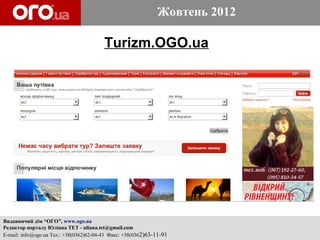 Жовтень 2012

                                         Turizm.OGO.ua




Видавничий дім “ОГО”, www.ogo.ua
Редактор порталу Юліана ТЕТ - uliana.tet@gmail.com
E-mail: info@ogo.ua Тел.: +38(0362)62-04-43 Факс: +38(0362)63-11-91
 