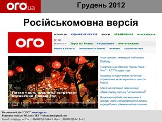 Грудень 2012

                 Російськомовна версія




Видавничий дім “ОГО”, www.ogo.ua
Редактор порталу Юліана ТЕТ - uliana.tet@gmail.com
E-mail: info@ogo.ua Тел.: +38(0362)62-04-43 Факс: +38(0362)63-11-91
 