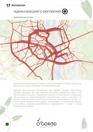 10
ОЦЕНКА ВНЕШНЕГО ОКРУЖЕНИЯ
Транспортные потоки
Основной поток в утренние (с 08:00 до 10:00) и вечерние (с 18:00 до 20:00) часы.
Больше всего машин проезжает по следующим улицам:
Большая Васильковская, Грушевского, бул. Дружбы Народов, Европейская
площадь, Крещатик, бул. Леси Украинки, Мечникова, Набережное шоссе, а так
же Антоновича (Горького). Направление основного потока машин в течение дня
обычно меняется: утром большинство водителей едут в центр, а вечером – из
центра. Утренние потоки в центр обычно плотнее, чем вечерние из центра, т.е.
утром в центр заезжает больше машин, чем выезжает из неговечером. Видимо,
после работы, некоторые автомобилисты задерживаются в городе по своим
делам или из-за пробок.
 