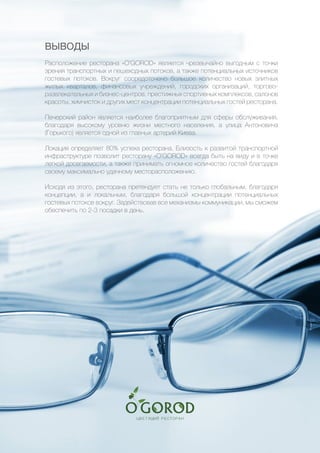 16
ВЫВОДЫ
Расположение ресторана «O’GOROD» является чрезвычайно выгодным с точки
зрения транспортных и пешеходных потоков, а также потенциальных источников
гостевых потоков. Вокруг сосредоточено большое количество новых элитных
жилых кварталов, финансовых учреждений, городских организаций, торгово-
развлекательных и бизнес-центров, престижных спортивных комплексов, салонов
красоты, химчисток и других мест концентрации потенциальных гостей ресторана.
Печерский район является наиболее благоприятным для сферы обслуживания,
благодаря высокому уровню жизни местного населения, а улица Антоновича
(Горького) является одной из главных артерий Киева.
Локация определяет 80% успеха ресторана. Близость к развитой транспортной
инфраструктуре позволит ресторану «O’GOROD» всегда быть на виду и в точке
легкой досегаемости, а также принимать огномное количество гостей благодаря
своему максимально удачному месторасположению.
Исходя из этого, ресторана претендует стать не только глобальным, благодаря
концепции, а и локальным, благодаря большой концентрации потенциальных
гостевых потоков вокруг. Задействовав все механизмы коммуникации, мы сможем
обеспечить по 2-3 посадки в день.
 